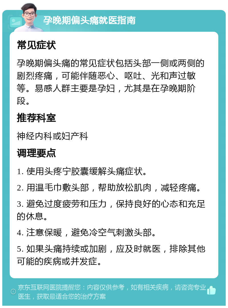 孕晚期偏头痛就医指南 常见症状 孕晚期偏头痛的常见症状包括头部一侧或两侧的剧烈疼痛，可能伴随恶心、呕吐、光和声过敏等。易感人群主要是孕妇，尤其是在孕晚期阶段。 推荐科室 神经内科或妇产科 调理要点 1. 使用头疼宁胶囊缓解头痛症状。 2. 用温毛巾敷头部，帮助放松肌肉，减轻疼痛。 3. 避免过度疲劳和压力，保持良好的心态和充足的休息。 4. 注意保暖，避免冷空气刺激头部。 5. 如果头痛持续或加剧，应及时就医，排除其他可能的疾病或并发症。