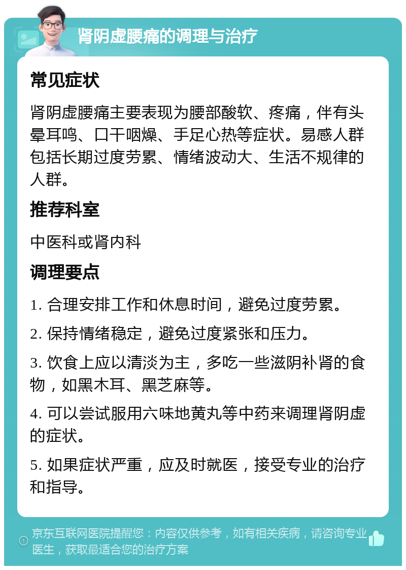 肾阴虚腰痛的调理与治疗 常见症状 肾阴虚腰痛主要表现为腰部酸软、疼痛，伴有头晕耳鸣、口干咽燥、手足心热等症状。易感人群包括长期过度劳累、情绪波动大、生活不规律的人群。 推荐科室 中医科或肾内科 调理要点 1. 合理安排工作和休息时间，避免过度劳累。 2. 保持情绪稳定，避免过度紧张和压力。 3. 饮食上应以清淡为主，多吃一些滋阴补肾的食物，如黑木耳、黑芝麻等。 4. 可以尝试服用六味地黄丸等中药来调理肾阴虚的症状。 5. 如果症状严重，应及时就医，接受专业的治疗和指导。