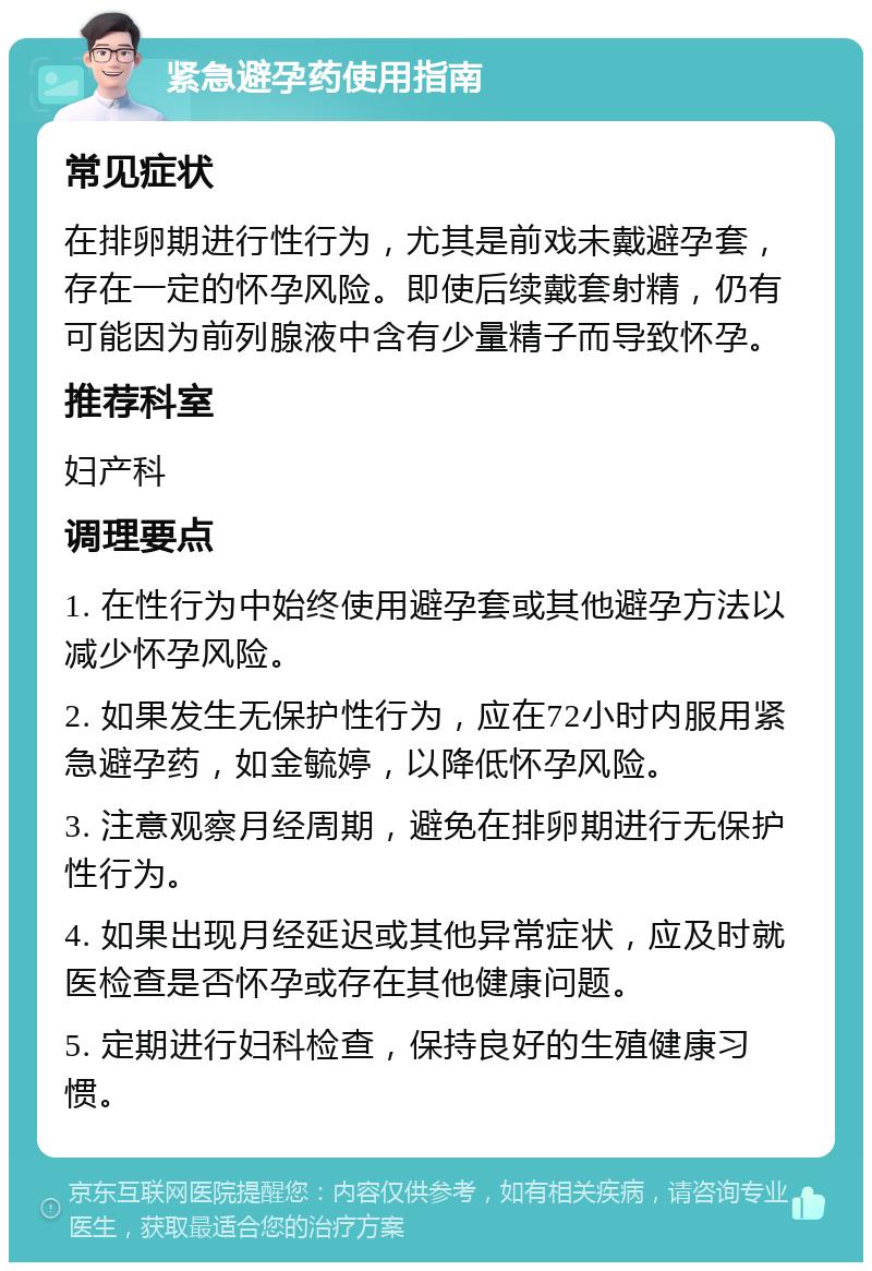 紧急避孕药使用指南 常见症状 在排卵期进行性行为，尤其是前戏未戴避孕套，存在一定的怀孕风险。即使后续戴套射精，仍有可能因为前列腺液中含有少量精子而导致怀孕。 推荐科室 妇产科 调理要点 1. 在性行为中始终使用避孕套或其他避孕方法以减少怀孕风险。 2. 如果发生无保护性行为，应在72小时内服用紧急避孕药，如金毓婷，以降低怀孕风险。 3. 注意观察月经周期，避免在排卵期进行无保护性行为。 4. 如果出现月经延迟或其他异常症状，应及时就医检查是否怀孕或存在其他健康问题。 5. 定期进行妇科检查，保持良好的生殖健康习惯。