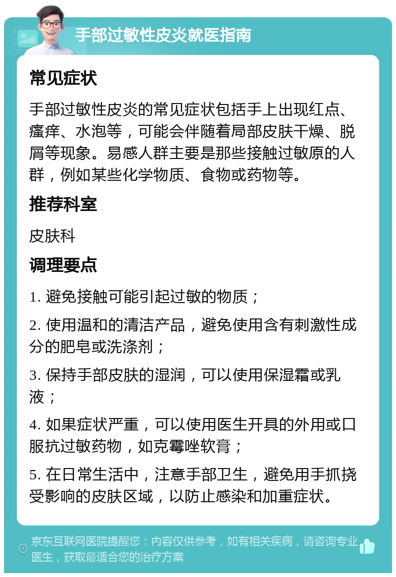 手部过敏性皮炎就医指南 常见症状 手部过敏性皮炎的常见症状包括手上出现红点、瘙痒、水泡等，可能会伴随着局部皮肤干燥、脱屑等现象。易感人群主要是那些接触过敏原的人群，例如某些化学物质、食物或药物等。 推荐科室 皮肤科 调理要点 1. 避免接触可能引起过敏的物质； 2. 使用温和的清洁产品，避免使用含有刺激性成分的肥皂或洗涤剂； 3. 保持手部皮肤的湿润，可以使用保湿霜或乳液； 4. 如果症状严重，可以使用医生开具的外用或口服抗过敏药物，如克霉唑软膏； 5. 在日常生活中，注意手部卫生，避免用手抓挠受影响的皮肤区域，以防止感染和加重症状。