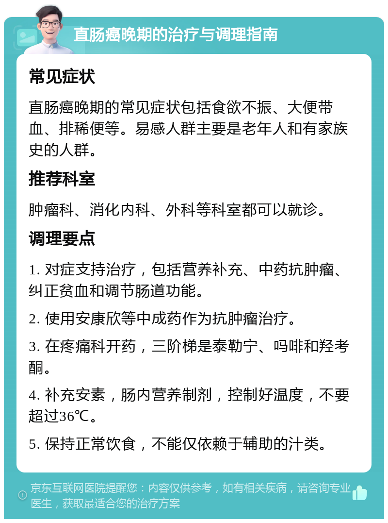 直肠癌晚期的治疗与调理指南 常见症状 直肠癌晚期的常见症状包括食欲不振、大便带血、排稀便等。易感人群主要是老年人和有家族史的人群。 推荐科室 肿瘤科、消化内科、外科等科室都可以就诊。 调理要点 1. 对症支持治疗，包括营养补充、中药抗肿瘤、纠正贫血和调节肠道功能。 2. 使用安康欣等中成药作为抗肿瘤治疗。 3. 在疼痛科开药，三阶梯是泰勒宁、吗啡和羟考酮。 4. 补充安素，肠内营养制剂，控制好温度，不要超过36℃。 5. 保持正常饮食，不能仅依赖于辅助的汁类。