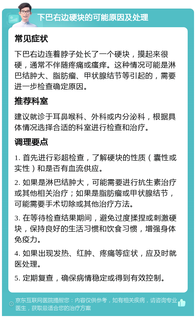 下巴右边硬块的可能原因及处理 常见症状 下巴右边连着脖子处长了一个硬块，摸起来很硬，通常不伴随疼痛或瘙痒。这种情况可能是淋巴结肿大、脂肪瘤、甲状腺结节等引起的，需要进一步检查确定原因。 推荐科室 建议就诊于耳鼻喉科、外科或内分泌科，根据具体情况选择合适的科室进行检查和治疗。 调理要点 1. 首先进行彩超检查，了解硬块的性质（囊性或实性）和是否有血流供应。 2. 如果是淋巴结肿大，可能需要进行抗生素治疗或其他相关治疗；如果是脂肪瘤或甲状腺结节，可能需要手术切除或其他治疗方法。 3. 在等待检查结果期间，避免过度揉捏或刺激硬块，保持良好的生活习惯和饮食习惯，增强身体免疫力。 4. 如果出现发热、红肿、疼痛等症状，应及时就医处理。 5. 定期复查，确保病情稳定或得到有效控制。