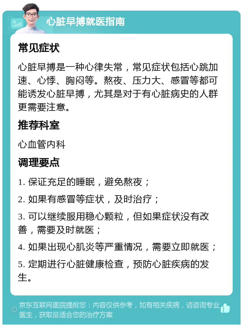 心脏早搏就医指南 常见症状 心脏早搏是一种心律失常，常见症状包括心跳加速、心悸、胸闷等。熬夜、压力大、感冒等都可能诱发心脏早搏，尤其是对于有心脏病史的人群更需要注意。 推荐科室 心血管内科 调理要点 1. 保证充足的睡眠，避免熬夜； 2. 如果有感冒等症状，及时治疗； 3. 可以继续服用稳心颗粒，但如果症状没有改善，需要及时就医； 4. 如果出现心肌炎等严重情况，需要立即就医； 5. 定期进行心脏健康检查，预防心脏疾病的发生。