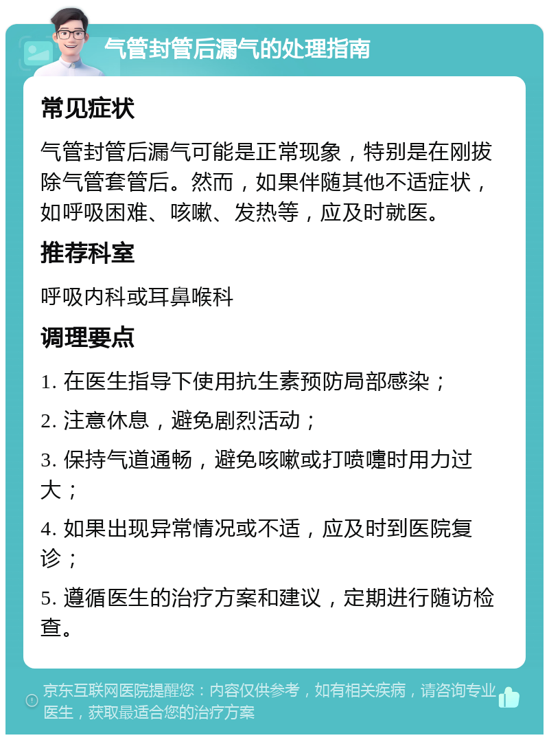 气管封管后漏气的处理指南 常见症状 气管封管后漏气可能是正常现象，特别是在刚拔除气管套管后。然而，如果伴随其他不适症状，如呼吸困难、咳嗽、发热等，应及时就医。 推荐科室 呼吸内科或耳鼻喉科 调理要点 1. 在医生指导下使用抗生素预防局部感染； 2. 注意休息，避免剧烈活动； 3. 保持气道通畅，避免咳嗽或打喷嚏时用力过大； 4. 如果出现异常情况或不适，应及时到医院复诊； 5. 遵循医生的治疗方案和建议，定期进行随访检查。