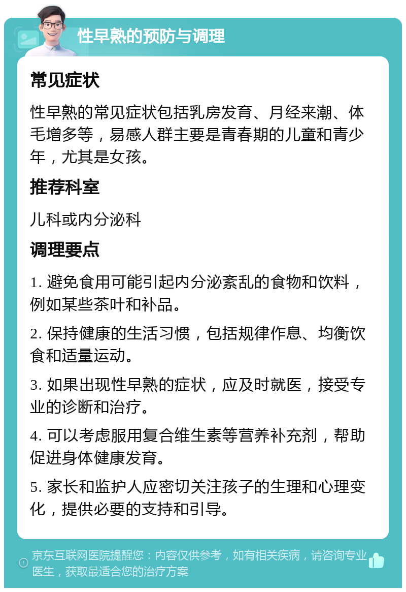 性早熟的预防与调理 常见症状 性早熟的常见症状包括乳房发育、月经来潮、体毛增多等，易感人群主要是青春期的儿童和青少年，尤其是女孩。 推荐科室 儿科或内分泌科 调理要点 1. 避免食用可能引起内分泌紊乱的食物和饮料，例如某些茶叶和补品。 2. 保持健康的生活习惯，包括规律作息、均衡饮食和适量运动。 3. 如果出现性早熟的症状，应及时就医，接受专业的诊断和治疗。 4. 可以考虑服用复合维生素等营养补充剂，帮助促进身体健康发育。 5. 家长和监护人应密切关注孩子的生理和心理变化，提供必要的支持和引导。