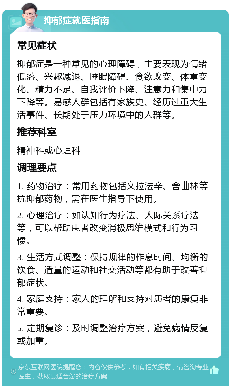 抑郁症就医指南 常见症状 抑郁症是一种常见的心理障碍，主要表现为情绪低落、兴趣减退、睡眠障碍、食欲改变、体重变化、精力不足、自我评价下降、注意力和集中力下降等。易感人群包括有家族史、经历过重大生活事件、长期处于压力环境中的人群等。 推荐科室 精神科或心理科 调理要点 1. 药物治疗：常用药物包括文拉法辛、舍曲林等抗抑郁药物，需在医生指导下使用。 2. 心理治疗：如认知行为疗法、人际关系疗法等，可以帮助患者改变消极思维模式和行为习惯。 3. 生活方式调整：保持规律的作息时间、均衡的饮食、适量的运动和社交活动等都有助于改善抑郁症状。 4. 家庭支持：家人的理解和支持对患者的康复非常重要。 5. 定期复诊：及时调整治疗方案，避免病情反复或加重。