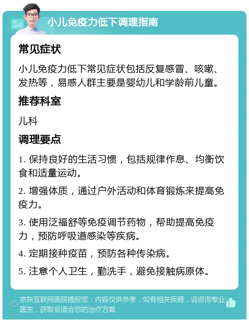 小儿免疫力低下调理指南 常见症状 小儿免疫力低下常见症状包括反复感冒、咳嗽、发热等，易感人群主要是婴幼儿和学龄前儿童。 推荐科室 儿科 调理要点 1. 保持良好的生活习惯，包括规律作息、均衡饮食和适量运动。 2. 增强体质，通过户外活动和体育锻炼来提高免疫力。 3. 使用泛福舒等免疫调节药物，帮助提高免疫力，预防呼吸道感染等疾病。 4. 定期接种疫苗，预防各种传染病。 5. 注意个人卫生，勤洗手，避免接触病原体。