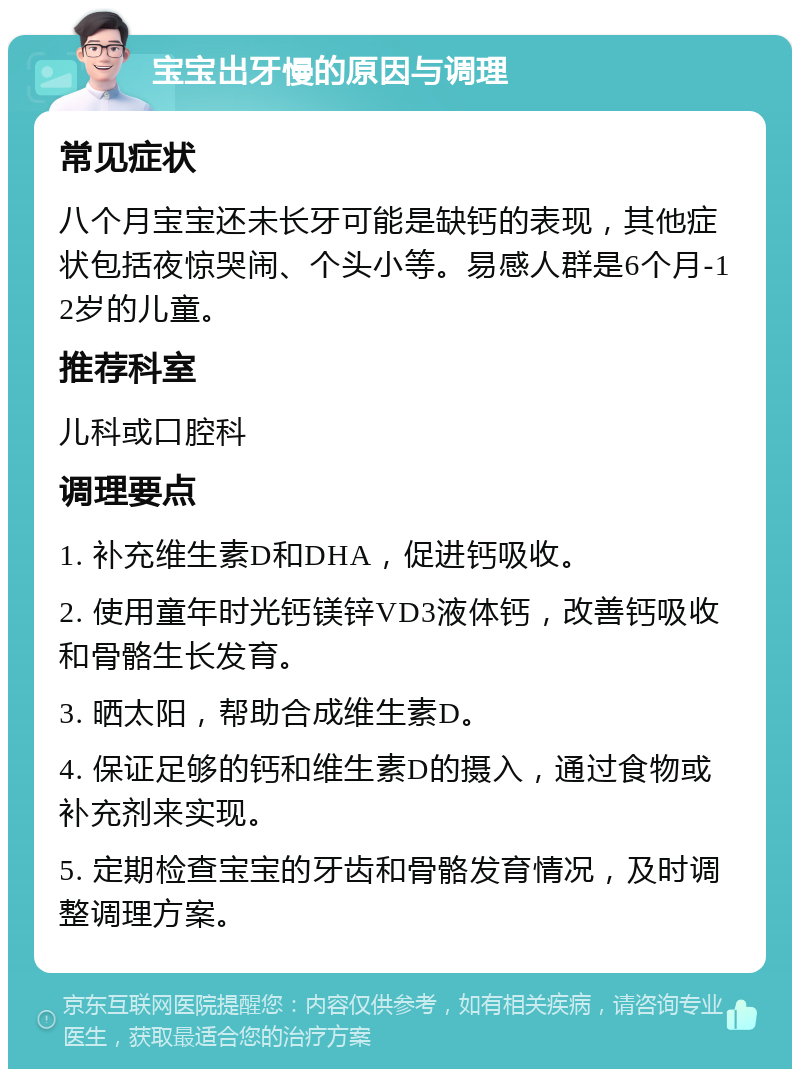 宝宝出牙慢的原因与调理 常见症状 八个月宝宝还未长牙可能是缺钙的表现，其他症状包括夜惊哭闹、个头小等。易感人群是6个月-12岁的儿童。 推荐科室 儿科或口腔科 调理要点 1. 补充维生素D和DHA，促进钙吸收。 2. 使用童年时光钙镁锌VD3液体钙，改善钙吸收和骨骼生长发育。 3. 晒太阳，帮助合成维生素D。 4. 保证足够的钙和维生素D的摄入，通过食物或补充剂来实现。 5. 定期检查宝宝的牙齿和骨骼发育情况，及时调整调理方案。