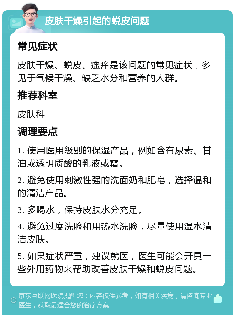 皮肤干燥引起的蜕皮问题 常见症状 皮肤干燥、蜕皮、瘙痒是该问题的常见症状，多见于气候干燥、缺乏水分和营养的人群。 推荐科室 皮肤科 调理要点 1. 使用医用级别的保湿产品，例如含有尿素、甘油或透明质酸的乳液或霜。 2. 避免使用刺激性强的洗面奶和肥皂，选择温和的清洁产品。 3. 多喝水，保持皮肤水分充足。 4. 避免过度洗脸和用热水洗脸，尽量使用温水清洁皮肤。 5. 如果症状严重，建议就医，医生可能会开具一些外用药物来帮助改善皮肤干燥和蜕皮问题。