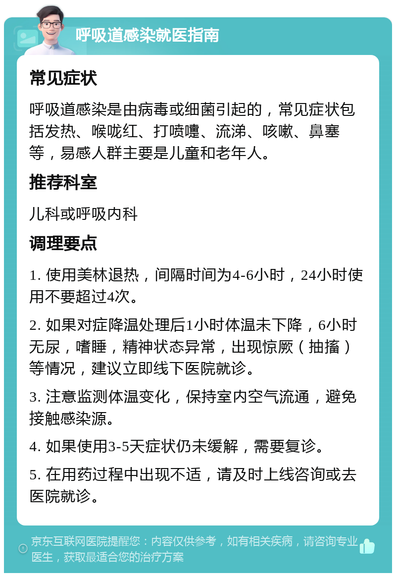 呼吸道感染就医指南 常见症状 呼吸道感染是由病毒或细菌引起的，常见症状包括发热、喉咙红、打喷嚏、流涕、咳嗽、鼻塞等，易感人群主要是儿童和老年人。 推荐科室 儿科或呼吸内科 调理要点 1. 使用美林退热，间隔时间为4-6小时，24小时使用不要超过4次。 2. 如果对症降温处理后1小时体温未下降，6小时无尿，嗜睡，精神状态异常，出现惊厥（抽搐）等情况，建议立即线下医院就诊。 3. 注意监测体温变化，保持室内空气流通，避免接触感染源。 4. 如果使用3-5天症状仍未缓解，需要复诊。 5. 在用药过程中出现不适，请及时上线咨询或去医院就诊。