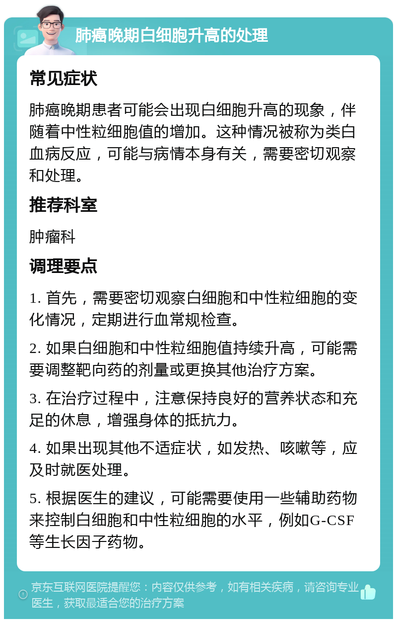 肺癌晚期白细胞升高的处理 常见症状 肺癌晚期患者可能会出现白细胞升高的现象，伴随着中性粒细胞值的增加。这种情况被称为类白血病反应，可能与病情本身有关，需要密切观察和处理。 推荐科室 肿瘤科 调理要点 1. 首先，需要密切观察白细胞和中性粒细胞的变化情况，定期进行血常规检查。 2. 如果白细胞和中性粒细胞值持续升高，可能需要调整靶向药的剂量或更换其他治疗方案。 3. 在治疗过程中，注意保持良好的营养状态和充足的休息，增强身体的抵抗力。 4. 如果出现其他不适症状，如发热、咳嗽等，应及时就医处理。 5. 根据医生的建议，可能需要使用一些辅助药物来控制白细胞和中性粒细胞的水平，例如G-CSF等生长因子药物。