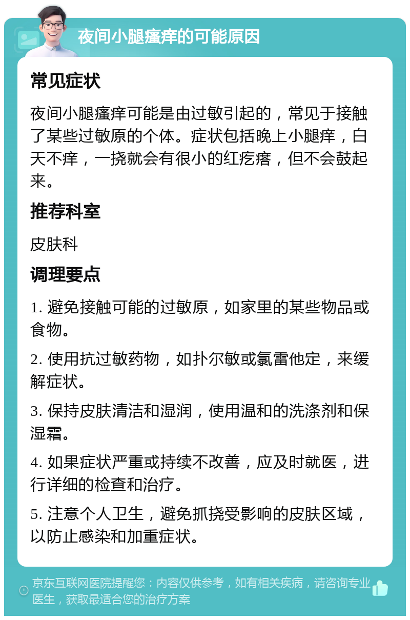 夜间小腿瘙痒的可能原因 常见症状 夜间小腿瘙痒可能是由过敏引起的，常见于接触了某些过敏原的个体。症状包括晚上小腿痒，白天不痒，一挠就会有很小的红疙瘩，但不会鼓起来。 推荐科室 皮肤科 调理要点 1. 避免接触可能的过敏原，如家里的某些物品或食物。 2. 使用抗过敏药物，如扑尔敏或氯雷他定，来缓解症状。 3. 保持皮肤清洁和湿润，使用温和的洗涤剂和保湿霜。 4. 如果症状严重或持续不改善，应及时就医，进行详细的检查和治疗。 5. 注意个人卫生，避免抓挠受影响的皮肤区域，以防止感染和加重症状。