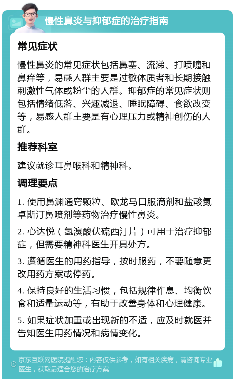 慢性鼻炎与抑郁症的治疗指南 常见症状 慢性鼻炎的常见症状包括鼻塞、流涕、打喷嚏和鼻痒等，易感人群主要是过敏体质者和长期接触刺激性气体或粉尘的人群。抑郁症的常见症状则包括情绪低落、兴趣减退、睡眠障碍、食欲改变等，易感人群主要是有心理压力或精神创伤的人群。 推荐科室 建议就诊耳鼻喉科和精神科。 调理要点 1. 使用鼻渊通窍颗粒、欧龙马口服滴剂和盐酸氮卓斯汀鼻喷剂等药物治疗慢性鼻炎。 2. 心达悦（氢溴酸伏硫西汀片）可用于治疗抑郁症，但需要精神科医生开具处方。 3. 遵循医生的用药指导，按时服药，不要随意更改用药方案或停药。 4. 保持良好的生活习惯，包括规律作息、均衡饮食和适量运动等，有助于改善身体和心理健康。 5. 如果症状加重或出现新的不适，应及时就医并告知医生用药情况和病情变化。