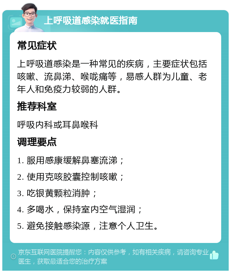 上呼吸道感染就医指南 常见症状 上呼吸道感染是一种常见的疾病，主要症状包括咳嗽、流鼻涕、喉咙痛等，易感人群为儿童、老年人和免疫力较弱的人群。 推荐科室 呼吸内科或耳鼻喉科 调理要点 1. 服用感康缓解鼻塞流涕； 2. 使用克咳胶囊控制咳嗽； 3. 吃银黄颗粒消肿； 4. 多喝水，保持室内空气湿润； 5. 避免接触感染源，注意个人卫生。