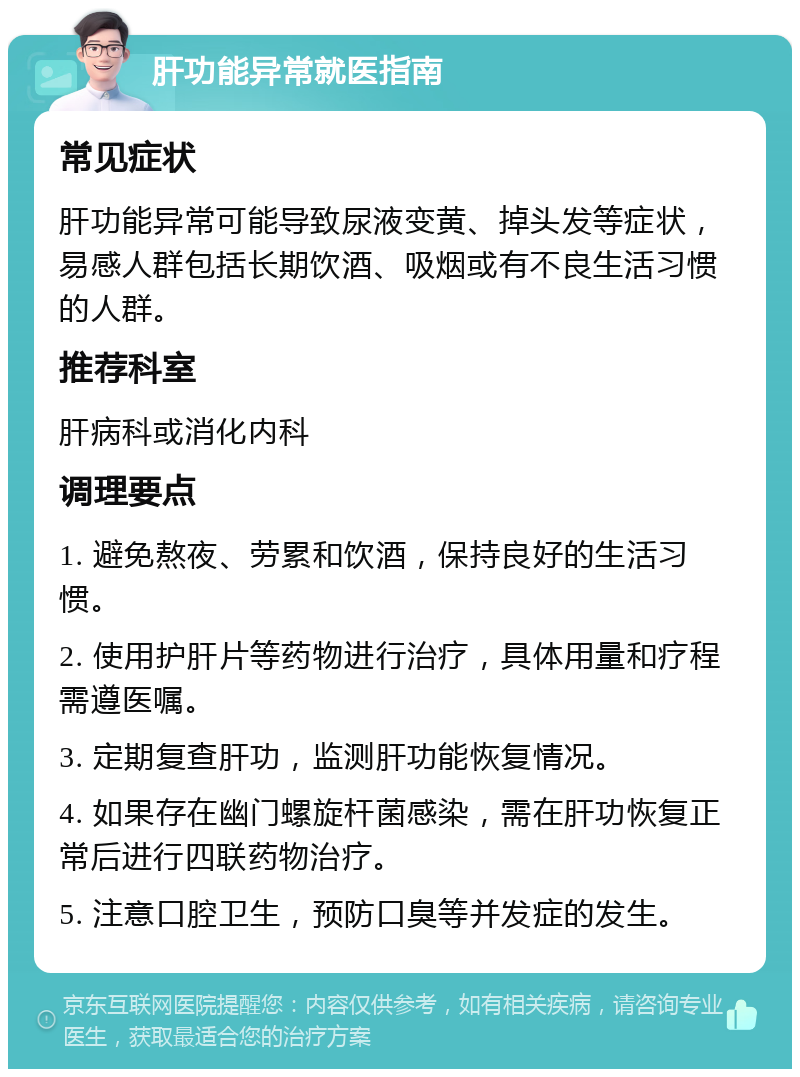 肝功能异常就医指南 常见症状 肝功能异常可能导致尿液变黄、掉头发等症状，易感人群包括长期饮酒、吸烟或有不良生活习惯的人群。 推荐科室 肝病科或消化内科 调理要点 1. 避免熬夜、劳累和饮酒，保持良好的生活习惯。 2. 使用护肝片等药物进行治疗，具体用量和疗程需遵医嘱。 3. 定期复查肝功，监测肝功能恢复情况。 4. 如果存在幽门螺旋杆菌感染，需在肝功恢复正常后进行四联药物治疗。 5. 注意口腔卫生，预防口臭等并发症的发生。