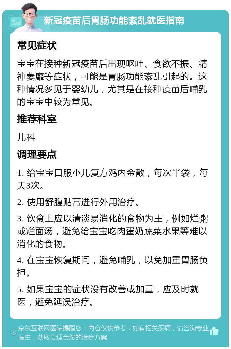 新冠疫苗后胃肠功能紊乱就医指南 常见症状 宝宝在接种新冠疫苗后出现呕吐、食欲不振、精神萎靡等症状，可能是胃肠功能紊乱引起的。这种情况多见于婴幼儿，尤其是在接种疫苗后哺乳的宝宝中较为常见。 推荐科室 儿科 调理要点 1. 给宝宝口服小儿复方鸡内金散，每次半袋，每天3次。 2. 使用舒腹贴膏进行外用治疗。 3. 饮食上应以清淡易消化的食物为主，例如烂粥或烂面汤，避免给宝宝吃肉蛋奶蔬菜水果等难以消化的食物。 4. 在宝宝恢复期间，避免哺乳，以免加重胃肠负担。 5. 如果宝宝的症状没有改善或加重，应及时就医，避免延误治疗。