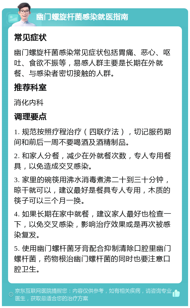 幽门螺旋杆菌感染就医指南 常见症状 幽门螺旋杆菌感染常见症状包括胃痛、恶心、呕吐、食欲不振等，易感人群主要是长期在外就餐、与感染者密切接触的人群。 推荐科室 消化内科 调理要点 1. 规范按照疗程治疗（四联疗法），切记服药期间和前后一周不要喝酒及酒精制品。 2. 和家人分餐，减少在外就餐次数，专人专用餐具，以免造成交叉感染。 3. 家里的碗筷用沸水消毒煮沸二十到三十分钟，晾干就可以，建议最好是餐具专人专用，木质的筷子可以三个月一换。 4. 如果长期在家中就餐，建议家人最好也检查一下，以免交叉感染，影响治疗效果或是再次被感染复发。 5. 使用幽门螺杆菌牙膏配合抑制清除口腔里幽门螺杆菌，药物根治幽门螺杆菌的同时也要注意口腔卫生。