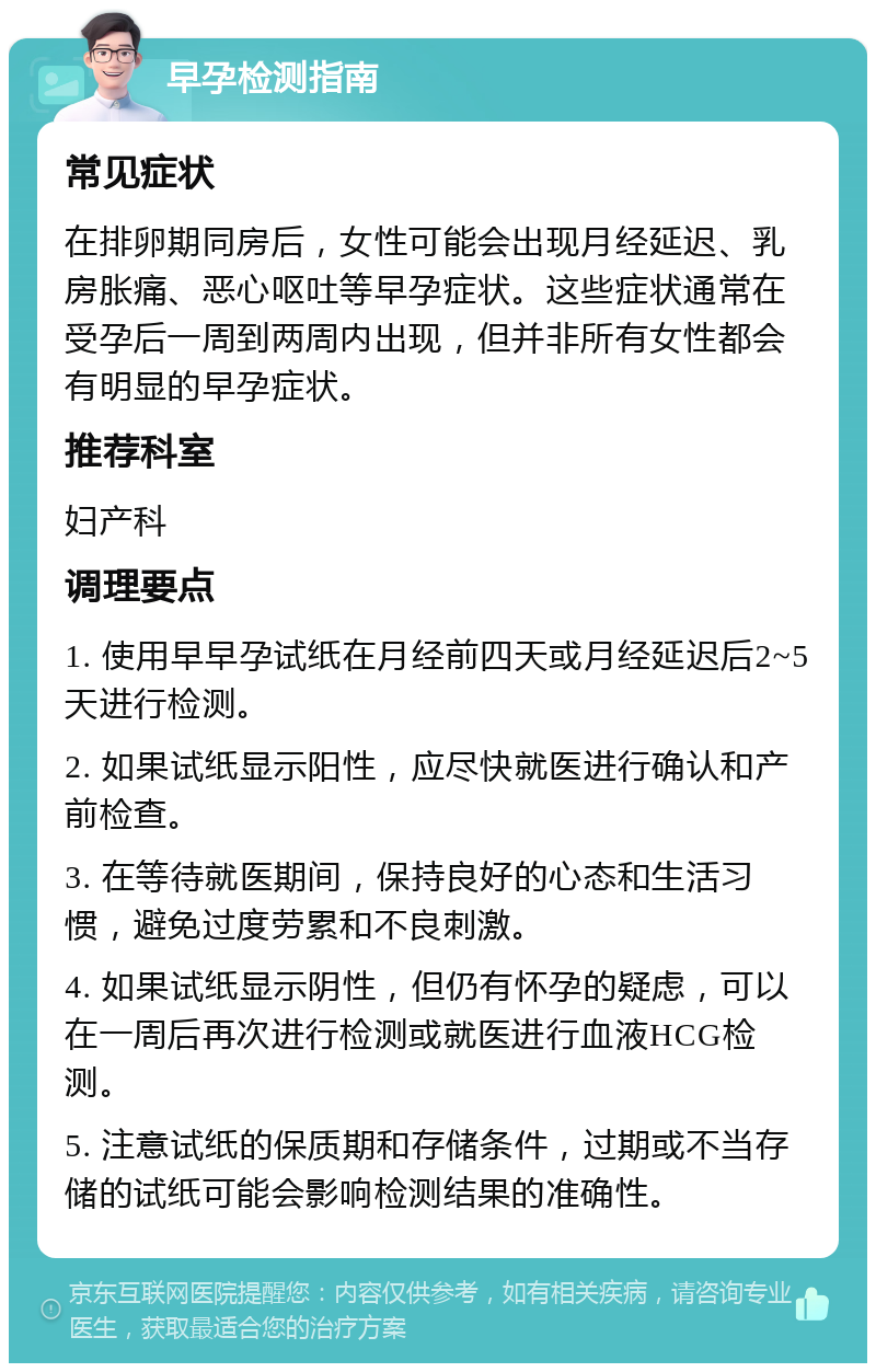 早孕检测指南 常见症状 在排卵期同房后，女性可能会出现月经延迟、乳房胀痛、恶心呕吐等早孕症状。这些症状通常在受孕后一周到两周内出现，但并非所有女性都会有明显的早孕症状。 推荐科室 妇产科 调理要点 1. 使用早早孕试纸在月经前四天或月经延迟后2~5天进行检测。 2. 如果试纸显示阳性，应尽快就医进行确认和产前检查。 3. 在等待就医期间，保持良好的心态和生活习惯，避免过度劳累和不良刺激。 4. 如果试纸显示阴性，但仍有怀孕的疑虑，可以在一周后再次进行检测或就医进行血液HCG检测。 5. 注意试纸的保质期和存储条件，过期或不当存储的试纸可能会影响检测结果的准确性。