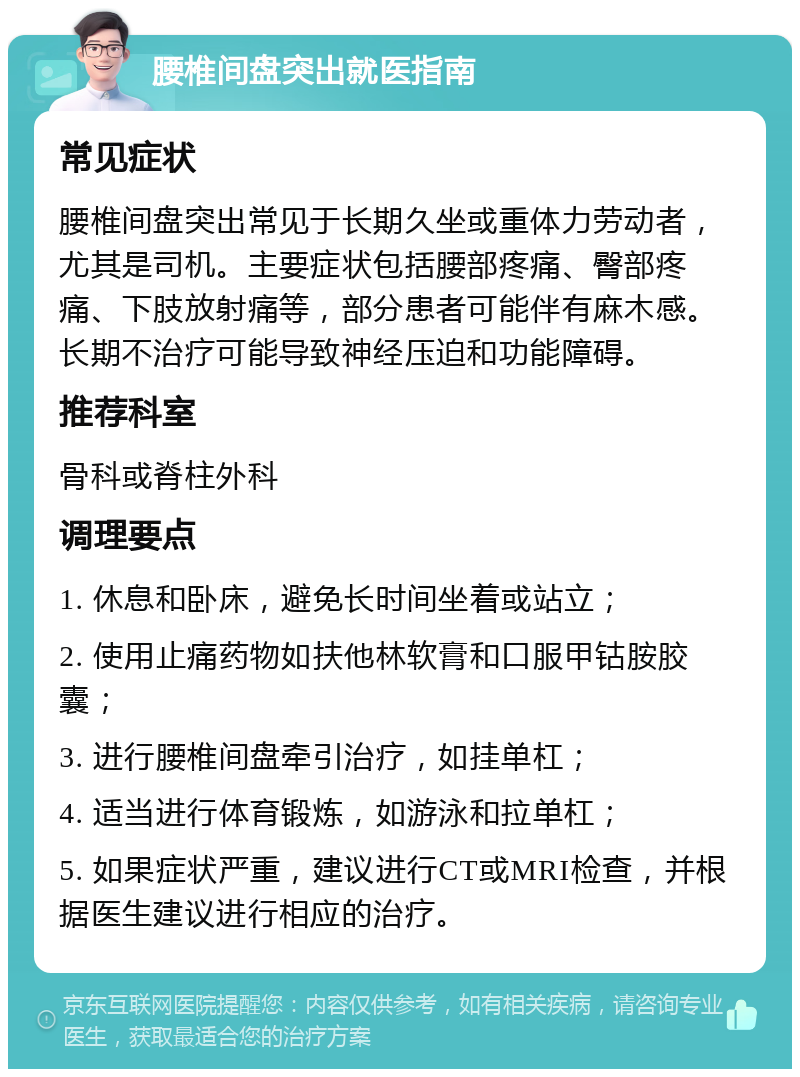 腰椎间盘突出就医指南 常见症状 腰椎间盘突出常见于长期久坐或重体力劳动者，尤其是司机。主要症状包括腰部疼痛、臀部疼痛、下肢放射痛等，部分患者可能伴有麻木感。长期不治疗可能导致神经压迫和功能障碍。 推荐科室 骨科或脊柱外科 调理要点 1. 休息和卧床，避免长时间坐着或站立； 2. 使用止痛药物如扶他林软膏和口服甲钴胺胶囊； 3. 进行腰椎间盘牵引治疗，如挂单杠； 4. 适当进行体育锻炼，如游泳和拉单杠； 5. 如果症状严重，建议进行CT或MRI检查，并根据医生建议进行相应的治疗。