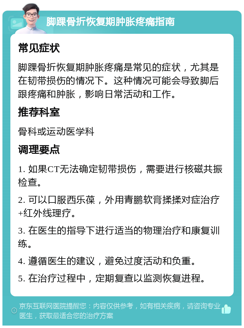 脚踝骨折恢复期肿胀疼痛指南 常见症状 脚踝骨折恢复期肿胀疼痛是常见的症状，尤其是在韧带损伤的情况下。这种情况可能会导致脚后跟疼痛和肿胀，影响日常活动和工作。 推荐科室 骨科或运动医学科 调理要点 1. 如果CT无法确定韧带损伤，需要进行核磁共振检查。 2. 可以口服西乐葆，外用青鹏软膏揉揉对症治疗+红外线理疗。 3. 在医生的指导下进行适当的物理治疗和康复训练。 4. 遵循医生的建议，避免过度活动和负重。 5. 在治疗过程中，定期复查以监测恢复进程。