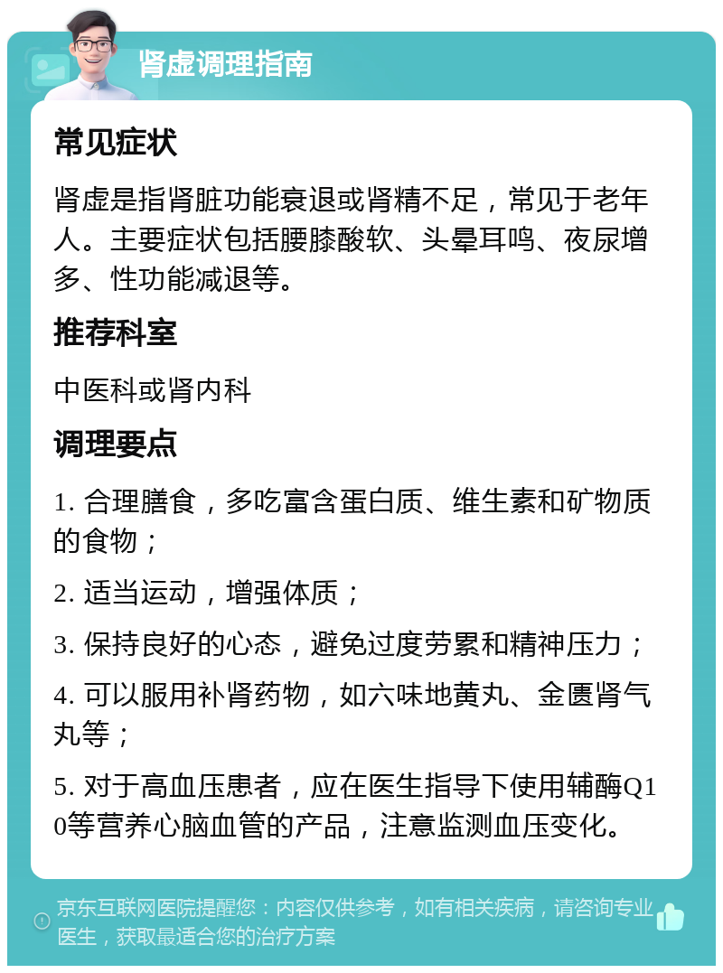 肾虚调理指南 常见症状 肾虚是指肾脏功能衰退或肾精不足，常见于老年人。主要症状包括腰膝酸软、头晕耳鸣、夜尿增多、性功能减退等。 推荐科室 中医科或肾内科 调理要点 1. 合理膳食，多吃富含蛋白质、维生素和矿物质的食物； 2. 适当运动，增强体质； 3. 保持良好的心态，避免过度劳累和精神压力； 4. 可以服用补肾药物，如六味地黄丸、金匮肾气丸等； 5. 对于高血压患者，应在医生指导下使用辅酶Q10等营养心脑血管的产品，注意监测血压变化。