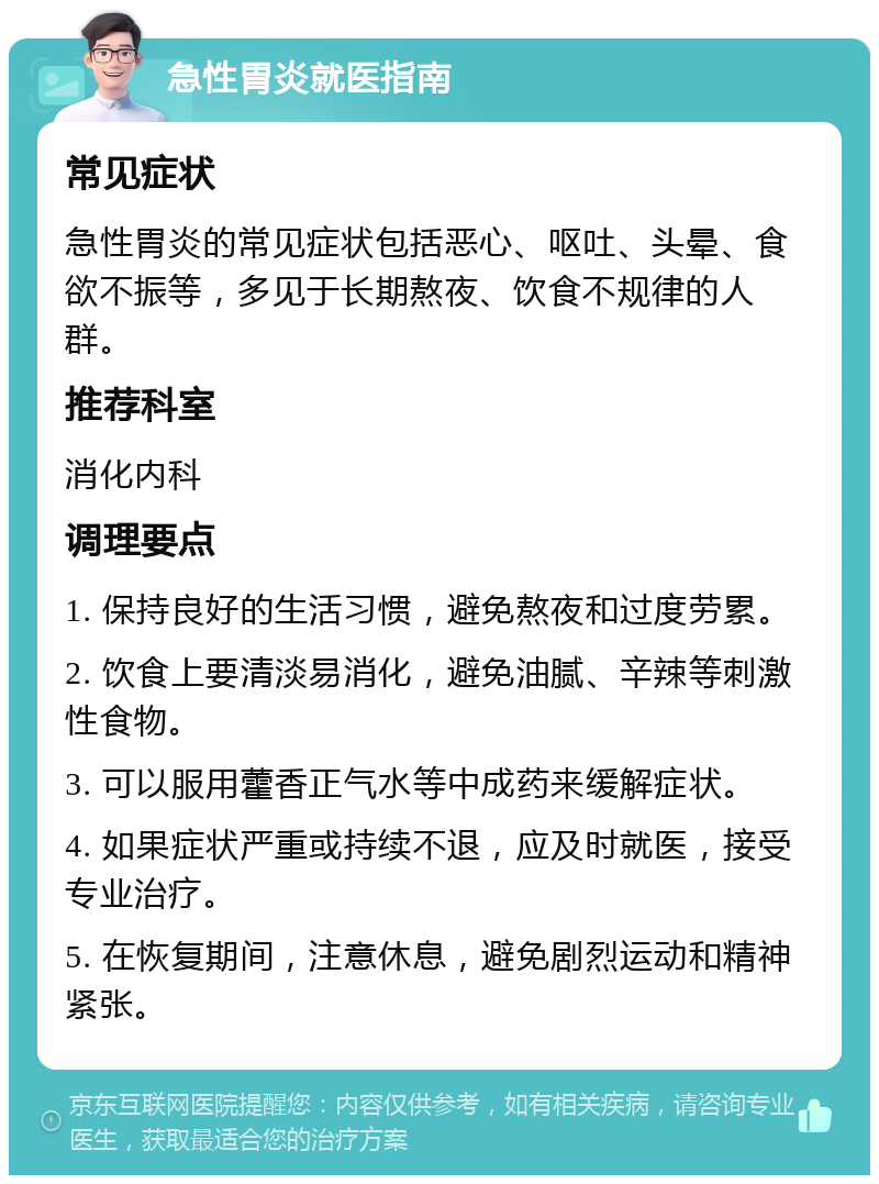 急性胃炎就医指南 常见症状 急性胃炎的常见症状包括恶心、呕吐、头晕、食欲不振等，多见于长期熬夜、饮食不规律的人群。 推荐科室 消化内科 调理要点 1. 保持良好的生活习惯，避免熬夜和过度劳累。 2. 饮食上要清淡易消化，避免油腻、辛辣等刺激性食物。 3. 可以服用藿香正气水等中成药来缓解症状。 4. 如果症状严重或持续不退，应及时就医，接受专业治疗。 5. 在恢复期间，注意休息，避免剧烈运动和精神紧张。