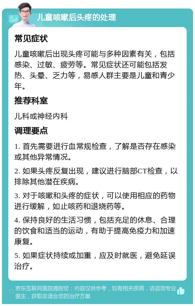 儿童咳嗽后头疼的处理 常见症状 儿童咳嗽后出现头疼可能与多种因素有关，包括感染、过敏、疲劳等。常见症状还可能包括发热、头晕、乏力等，易感人群主要是儿童和青少年。 推荐科室 儿科或神经内科 调理要点 1. 首先需要进行血常规检查，了解是否存在感染或其他异常情况。 2. 如果头疼反复出现，建议进行脑部CT检查，以排除其他潜在疾病。 3. 对于咳嗽和头疼的症状，可以使用相应的药物进行缓解，如止咳药和退烧药等。 4. 保持良好的生活习惯，包括充足的休息、合理的饮食和适当的运动，有助于提高免疫力和加速康复。 5. 如果症状持续或加重，应及时就医，避免延误治疗。