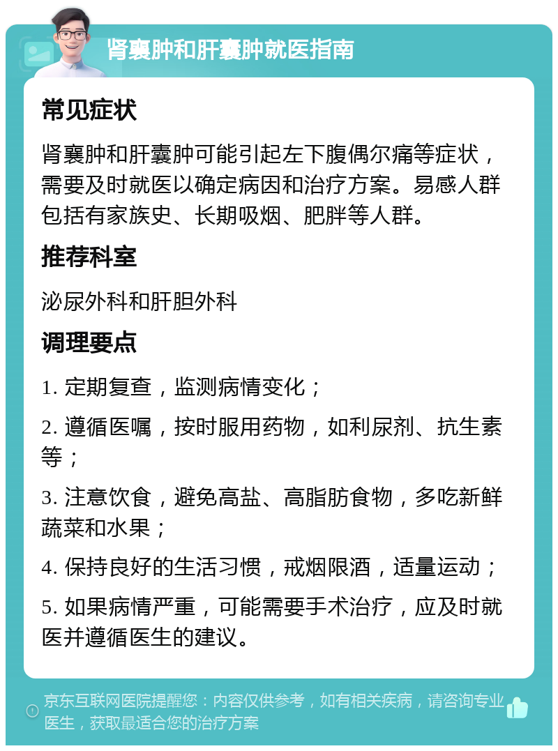 肾襄肿和肝囊肿就医指南 常见症状 肾襄肿和肝囊肿可能引起左下腹偶尔痛等症状，需要及时就医以确定病因和治疗方案。易感人群包括有家族史、长期吸烟、肥胖等人群。 推荐科室 泌尿外科和肝胆外科 调理要点 1. 定期复查，监测病情变化； 2. 遵循医嘱，按时服用药物，如利尿剂、抗生素等； 3. 注意饮食，避免高盐、高脂肪食物，多吃新鲜蔬菜和水果； 4. 保持良好的生活习惯，戒烟限酒，适量运动； 5. 如果病情严重，可能需要手术治疗，应及时就医并遵循医生的建议。