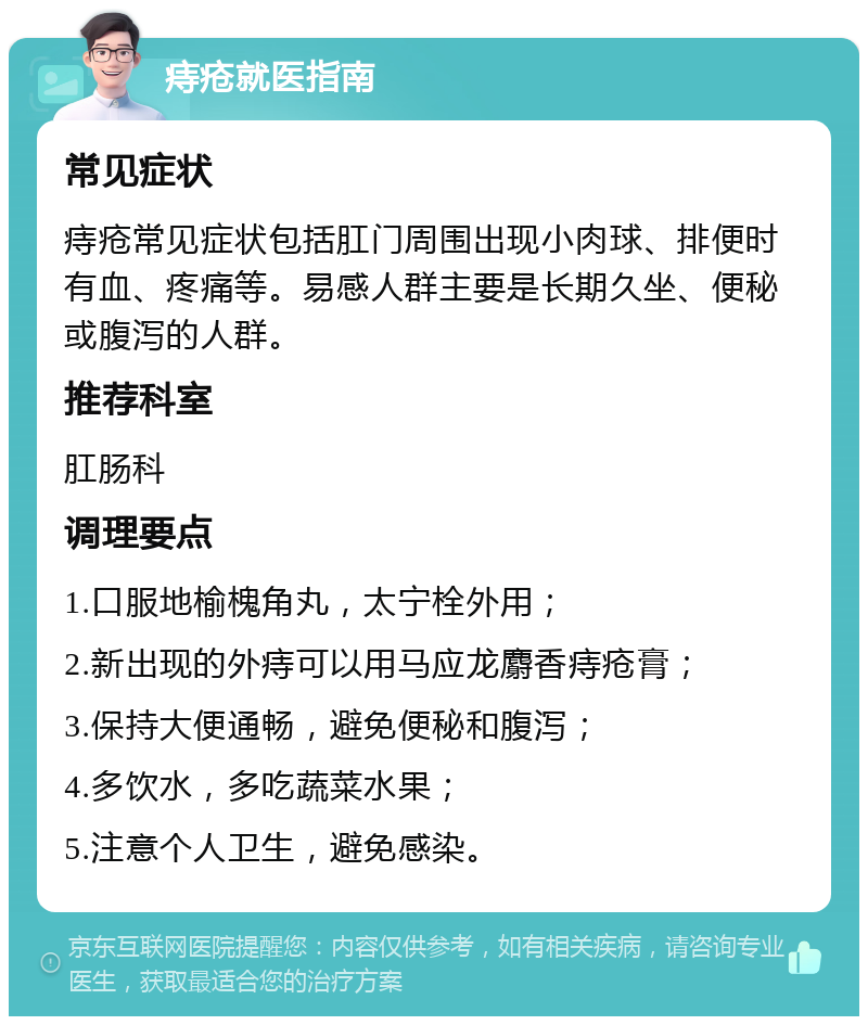 痔疮就医指南 常见症状 痔疮常见症状包括肛门周围出现小肉球、排便时有血、疼痛等。易感人群主要是长期久坐、便秘或腹泻的人群。 推荐科室 肛肠科 调理要点 1.口服地榆槐角丸，太宁栓外用； 2.新出现的外痔可以用马应龙麝香痔疮膏； 3.保持大便通畅，避免便秘和腹泻； 4.多饮水，多吃蔬菜水果； 5.注意个人卫生，避免感染。