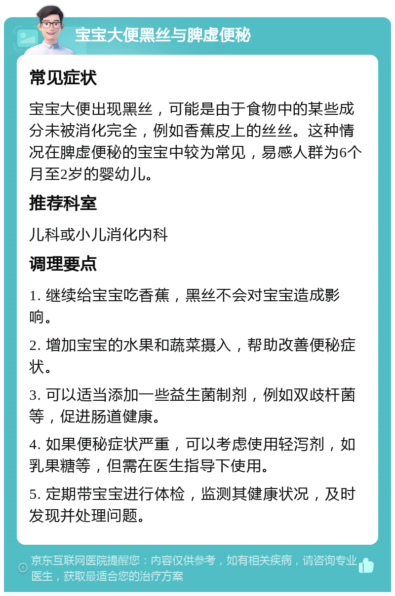 宝宝大便黑丝与脾虚便秘 常见症状 宝宝大便出现黑丝，可能是由于食物中的某些成分未被消化完全，例如香蕉皮上的丝丝。这种情况在脾虚便秘的宝宝中较为常见，易感人群为6个月至2岁的婴幼儿。 推荐科室 儿科或小儿消化内科 调理要点 1. 继续给宝宝吃香蕉，黑丝不会对宝宝造成影响。 2. 增加宝宝的水果和蔬菜摄入，帮助改善便秘症状。 3. 可以适当添加一些益生菌制剂，例如双歧杆菌等，促进肠道健康。 4. 如果便秘症状严重，可以考虑使用轻泻剂，如乳果糖等，但需在医生指导下使用。 5. 定期带宝宝进行体检，监测其健康状况，及时发现并处理问题。