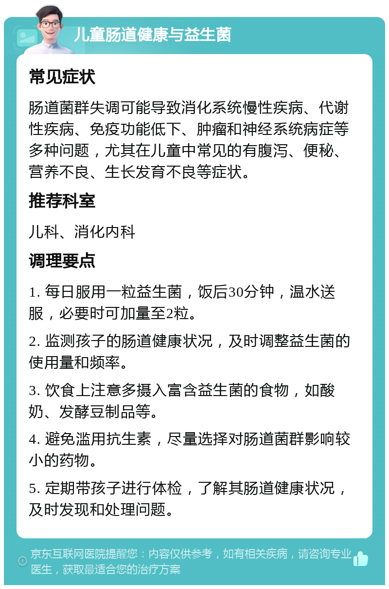 儿童肠道健康与益生菌 常见症状 肠道菌群失调可能导致消化系统慢性疾病、代谢性疾病、免疫功能低下、肿瘤和神经系统病症等多种问题，尤其在儿童中常见的有腹泻、便秘、营养不良、生长发育不良等症状。 推荐科室 儿科、消化内科 调理要点 1. 每日服用一粒益生菌，饭后30分钟，温水送服，必要时可加量至2粒。 2. 监测孩子的肠道健康状况，及时调整益生菌的使用量和频率。 3. 饮食上注意多摄入富含益生菌的食物，如酸奶、发酵豆制品等。 4. 避免滥用抗生素，尽量选择对肠道菌群影响较小的药物。 5. 定期带孩子进行体检，了解其肠道健康状况，及时发现和处理问题。