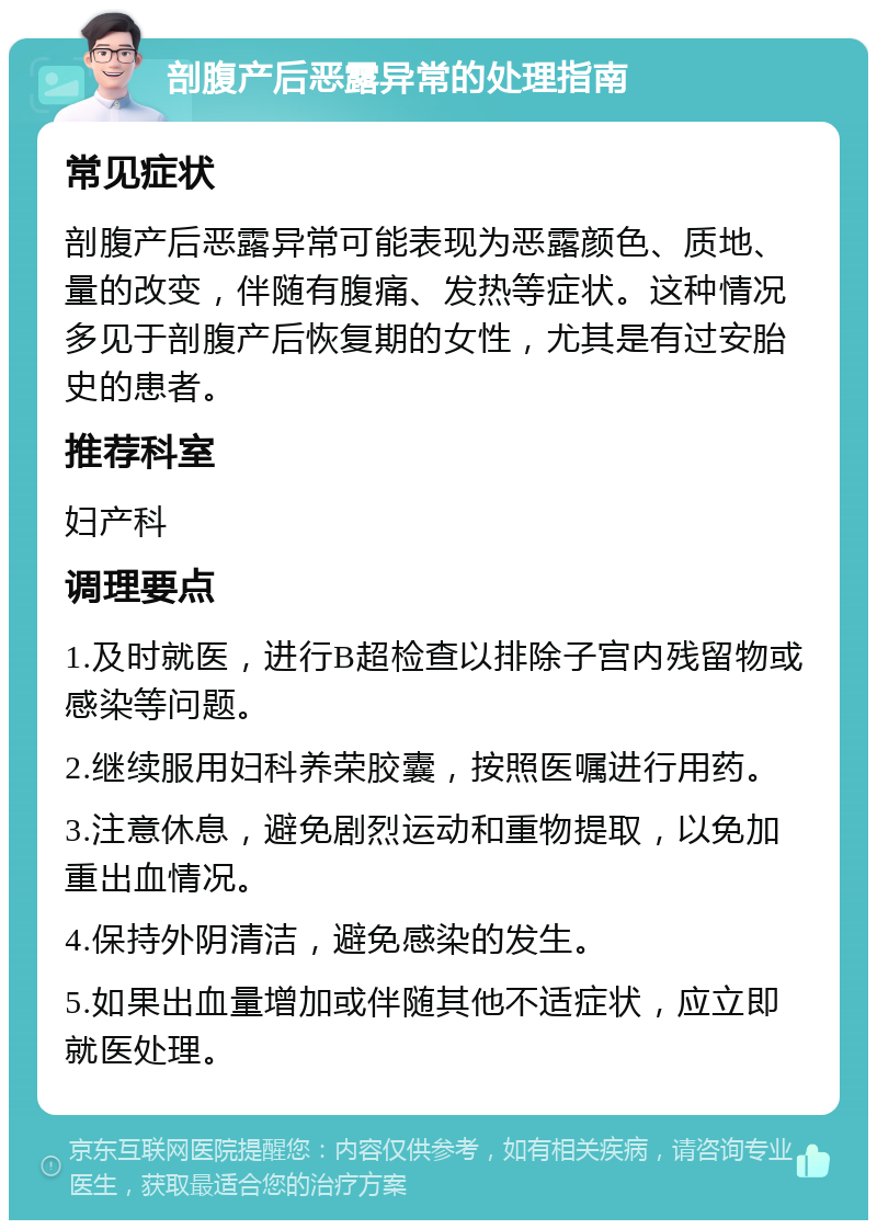 剖腹产后恶露异常的处理指南 常见症状 剖腹产后恶露异常可能表现为恶露颜色、质地、量的改变，伴随有腹痛、发热等症状。这种情况多见于剖腹产后恢复期的女性，尤其是有过安胎史的患者。 推荐科室 妇产科 调理要点 1.及时就医，进行B超检查以排除子宫内残留物或感染等问题。 2.继续服用妇科养荣胶囊，按照医嘱进行用药。 3.注意休息，避免剧烈运动和重物提取，以免加重出血情况。 4.保持外阴清洁，避免感染的发生。 5.如果出血量增加或伴随其他不适症状，应立即就医处理。