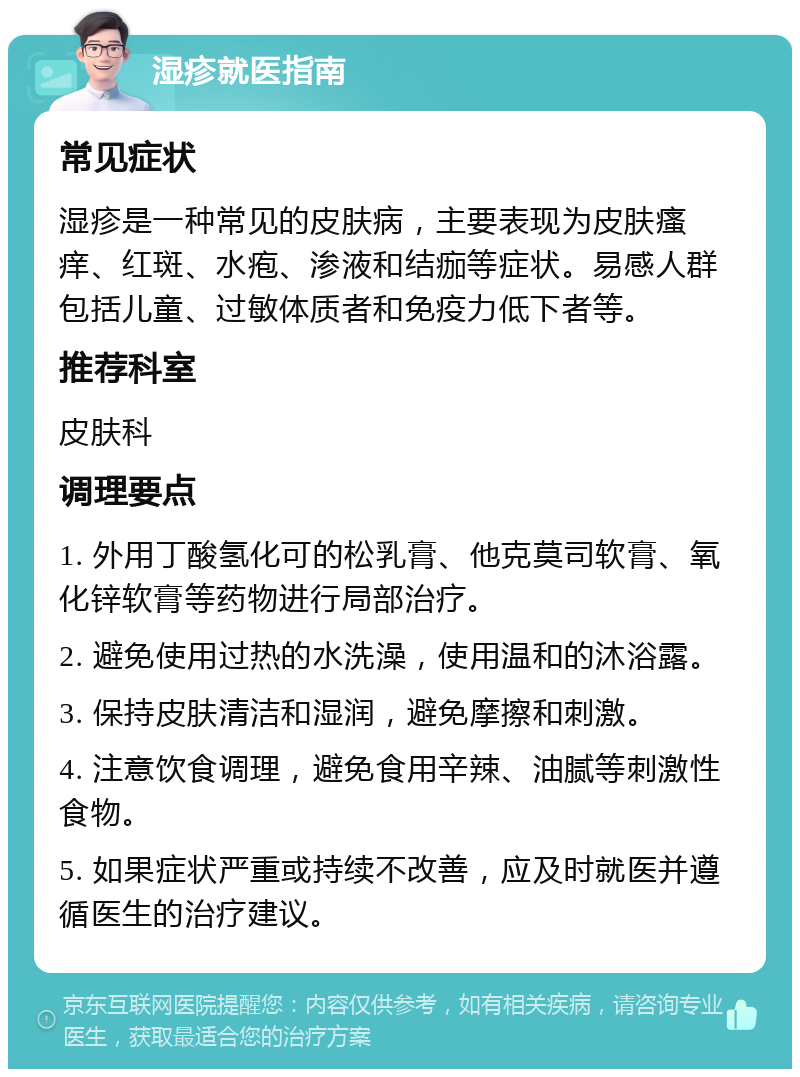 湿疹就医指南 常见症状 湿疹是一种常见的皮肤病，主要表现为皮肤瘙痒、红斑、水疱、渗液和结痂等症状。易感人群包括儿童、过敏体质者和免疫力低下者等。 推荐科室 皮肤科 调理要点 1. 外用丁酸氢化可的松乳膏、他克莫司软膏、氧化锌软膏等药物进行局部治疗。 2. 避免使用过热的水洗澡，使用温和的沐浴露。 3. 保持皮肤清洁和湿润，避免摩擦和刺激。 4. 注意饮食调理，避免食用辛辣、油腻等刺激性食物。 5. 如果症状严重或持续不改善，应及时就医并遵循医生的治疗建议。