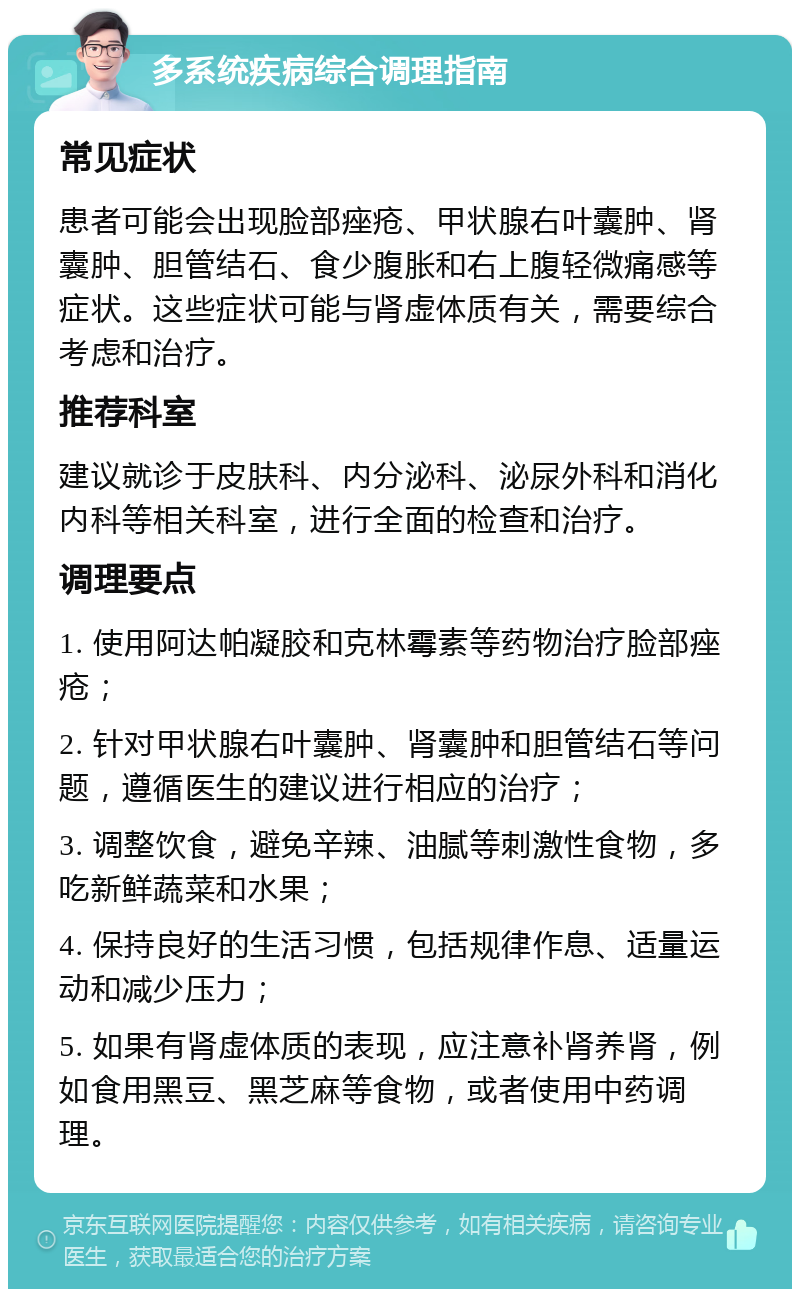 多系统疾病综合调理指南 常见症状 患者可能会出现脸部痤疮、甲状腺右叶囊肿、肾囊肿、胆管结石、食少腹胀和右上腹轻微痛感等症状。这些症状可能与肾虚体质有关，需要综合考虑和治疗。 推荐科室 建议就诊于皮肤科、内分泌科、泌尿外科和消化内科等相关科室，进行全面的检查和治疗。 调理要点 1. 使用阿达帕凝胶和克林霉素等药物治疗脸部痤疮； 2. 针对甲状腺右叶囊肿、肾囊肿和胆管结石等问题，遵循医生的建议进行相应的治疗； 3. 调整饮食，避免辛辣、油腻等刺激性食物，多吃新鲜蔬菜和水果； 4. 保持良好的生活习惯，包括规律作息、适量运动和减少压力； 5. 如果有肾虚体质的表现，应注意补肾养肾，例如食用黑豆、黑芝麻等食物，或者使用中药调理。