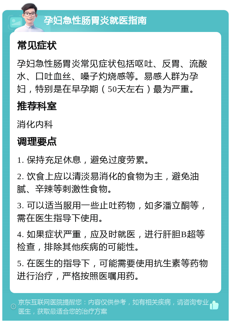 孕妇急性肠胃炎就医指南 常见症状 孕妇急性肠胃炎常见症状包括呕吐、反胃、流酸水、口吐血丝、嗓子灼烧感等。易感人群为孕妇，特别是在早孕期（50天左右）最为严重。 推荐科室 消化内科 调理要点 1. 保持充足休息，避免过度劳累。 2. 饮食上应以清淡易消化的食物为主，避免油腻、辛辣等刺激性食物。 3. 可以适当服用一些止吐药物，如多潘立酮等，需在医生指导下使用。 4. 如果症状严重，应及时就医，进行肝胆B超等检查，排除其他疾病的可能性。 5. 在医生的指导下，可能需要使用抗生素等药物进行治疗，严格按照医嘱用药。