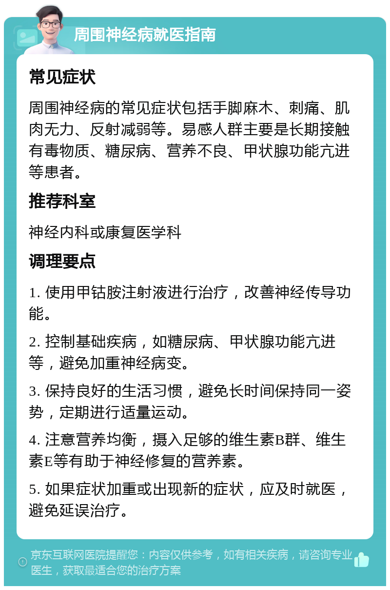 周围神经病就医指南 常见症状 周围神经病的常见症状包括手脚麻木、刺痛、肌肉无力、反射减弱等。易感人群主要是长期接触有毒物质、糖尿病、营养不良、甲状腺功能亢进等患者。 推荐科室 神经内科或康复医学科 调理要点 1. 使用甲钴胺注射液进行治疗，改善神经传导功能。 2. 控制基础疾病，如糖尿病、甲状腺功能亢进等，避免加重神经病变。 3. 保持良好的生活习惯，避免长时间保持同一姿势，定期进行适量运动。 4. 注意营养均衡，摄入足够的维生素B群、维生素E等有助于神经修复的营养素。 5. 如果症状加重或出现新的症状，应及时就医，避免延误治疗。