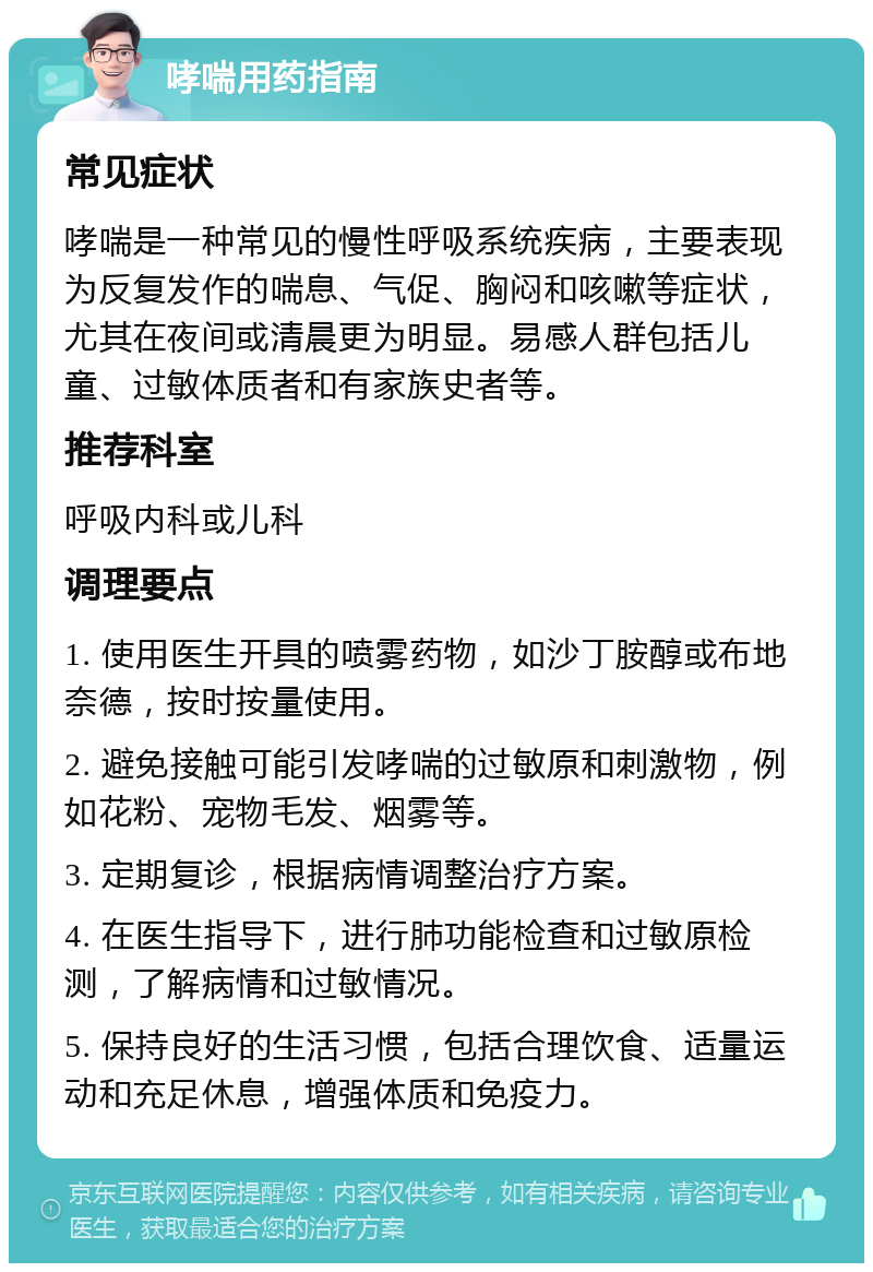 哮喘用药指南 常见症状 哮喘是一种常见的慢性呼吸系统疾病，主要表现为反复发作的喘息、气促、胸闷和咳嗽等症状，尤其在夜间或清晨更为明显。易感人群包括儿童、过敏体质者和有家族史者等。 推荐科室 呼吸内科或儿科 调理要点 1. 使用医生开具的喷雾药物，如沙丁胺醇或布地奈德，按时按量使用。 2. 避免接触可能引发哮喘的过敏原和刺激物，例如花粉、宠物毛发、烟雾等。 3. 定期复诊，根据病情调整治疗方案。 4. 在医生指导下，进行肺功能检查和过敏原检测，了解病情和过敏情况。 5. 保持良好的生活习惯，包括合理饮食、适量运动和充足休息，增强体质和免疫力。