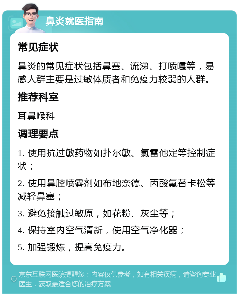 鼻炎就医指南 常见症状 鼻炎的常见症状包括鼻塞、流涕、打喷嚏等，易感人群主要是过敏体质者和免疫力较弱的人群。 推荐科室 耳鼻喉科 调理要点 1. 使用抗过敏药物如扑尔敏、氯雷他定等控制症状； 2. 使用鼻腔喷雾剂如布地奈德、丙酸氟替卡松等减轻鼻塞； 3. 避免接触过敏原，如花粉、灰尘等； 4. 保持室内空气清新，使用空气净化器； 5. 加强锻炼，提高免疫力。