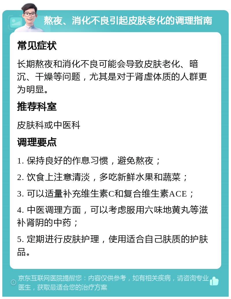 熬夜、消化不良引起皮肤老化的调理指南 常见症状 长期熬夜和消化不良可能会导致皮肤老化、暗沉、干燥等问题，尤其是对于肾虚体质的人群更为明显。 推荐科室 皮肤科或中医科 调理要点 1. 保持良好的作息习惯，避免熬夜； 2. 饮食上注意清淡，多吃新鲜水果和蔬菜； 3. 可以适量补充维生素C和复合维生素ACE； 4. 中医调理方面，可以考虑服用六味地黄丸等滋补肾阴的中药； 5. 定期进行皮肤护理，使用适合自己肤质的护肤品。