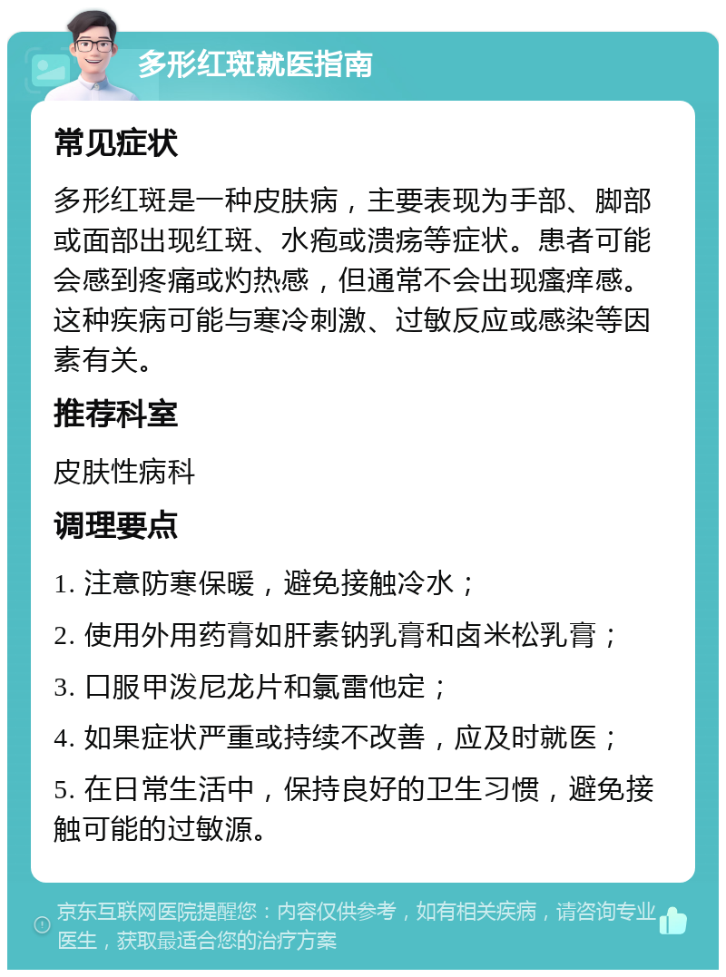 多形红斑就医指南 常见症状 多形红斑是一种皮肤病，主要表现为手部、脚部或面部出现红斑、水疱或溃疡等症状。患者可能会感到疼痛或灼热感，但通常不会出现瘙痒感。这种疾病可能与寒冷刺激、过敏反应或感染等因素有关。 推荐科室 皮肤性病科 调理要点 1. 注意防寒保暖，避免接触冷水； 2. 使用外用药膏如肝素钠乳膏和卤米松乳膏； 3. 口服甲泼尼龙片和氯雷他定； 4. 如果症状严重或持续不改善，应及时就医； 5. 在日常生活中，保持良好的卫生习惯，避免接触可能的过敏源。