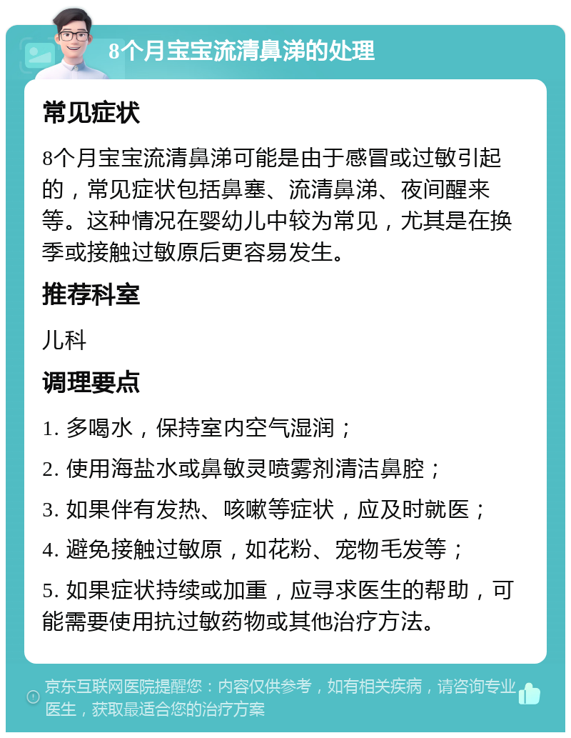 8个月宝宝流清鼻涕的处理 常见症状 8个月宝宝流清鼻涕可能是由于感冒或过敏引起的，常见症状包括鼻塞、流清鼻涕、夜间醒来等。这种情况在婴幼儿中较为常见，尤其是在换季或接触过敏原后更容易发生。 推荐科室 儿科 调理要点 1. 多喝水，保持室内空气湿润； 2. 使用海盐水或鼻敏灵喷雾剂清洁鼻腔； 3. 如果伴有发热、咳嗽等症状，应及时就医； 4. 避免接触过敏原，如花粉、宠物毛发等； 5. 如果症状持续或加重，应寻求医生的帮助，可能需要使用抗过敏药物或其他治疗方法。