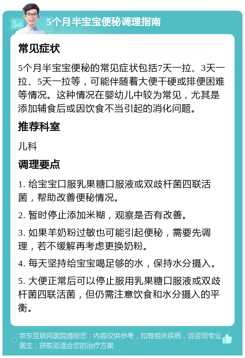 5个月半宝宝便秘调理指南 常见症状 5个月半宝宝便秘的常见症状包括7天一拉、3天一拉、5天一拉等，可能伴随着大便干硬或排便困难等情况。这种情况在婴幼儿中较为常见，尤其是添加辅食后或因饮食不当引起的消化问题。 推荐科室 儿科 调理要点 1. 给宝宝口服乳果糖口服液或双歧杆菌四联活菌，帮助改善便秘情况。 2. 暂时停止添加米糊，观察是否有改善。 3. 如果羊奶粉过敏也可能引起便秘，需要先调理，若不缓解再考虑更换奶粉。 4. 每天坚持给宝宝喝足够的水，保持水分摄入。 5. 大便正常后可以停止服用乳果糖口服液或双歧杆菌四联活菌，但仍需注意饮食和水分摄入的平衡。