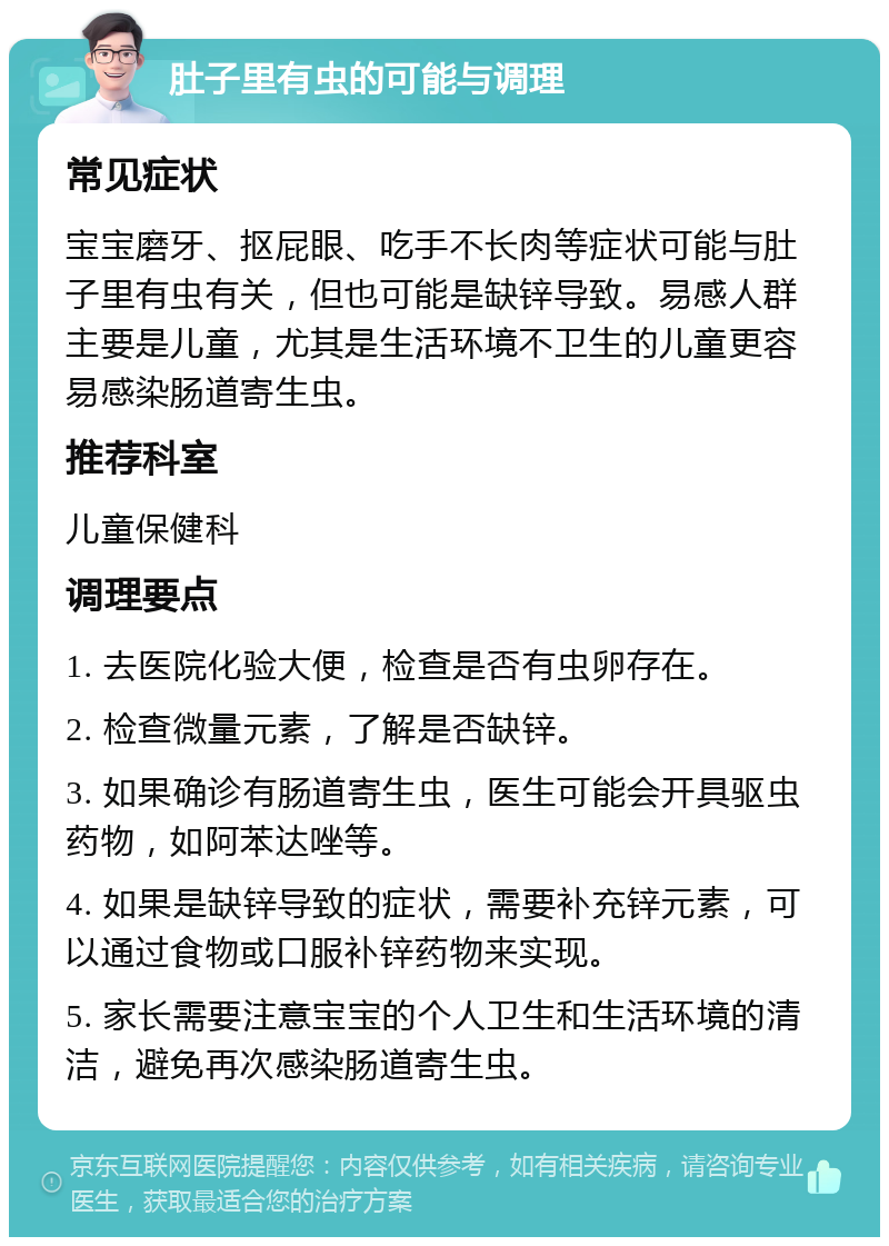 肚子里有虫的可能与调理 常见症状 宝宝磨牙、抠屁眼、吃手不长肉等症状可能与肚子里有虫有关，但也可能是缺锌导致。易感人群主要是儿童，尤其是生活环境不卫生的儿童更容易感染肠道寄生虫。 推荐科室 儿童保健科 调理要点 1. 去医院化验大便，检查是否有虫卵存在。 2. 检查微量元素，了解是否缺锌。 3. 如果确诊有肠道寄生虫，医生可能会开具驱虫药物，如阿苯达唑等。 4. 如果是缺锌导致的症状，需要补充锌元素，可以通过食物或口服补锌药物来实现。 5. 家长需要注意宝宝的个人卫生和生活环境的清洁，避免再次感染肠道寄生虫。