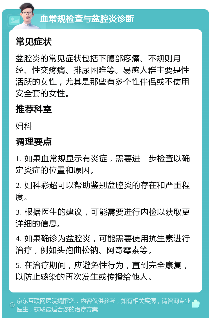 血常规检查与盆腔炎诊断 常见症状 盆腔炎的常见症状包括下腹部疼痛、不规则月经、性交疼痛、排尿困难等。易感人群主要是性活跃的女性，尤其是那些有多个性伴侣或不使用安全套的女性。 推荐科室 妇科 调理要点 1. 如果血常规显示有炎症，需要进一步检查以确定炎症的位置和原因。 2. 妇科彩超可以帮助鉴别盆腔炎的存在和严重程度。 3. 根据医生的建议，可能需要进行内检以获取更详细的信息。 4. 如果确诊为盆腔炎，可能需要使用抗生素进行治疗，例如头孢曲松钠、阿奇霉素等。 5. 在治疗期间，应避免性行为，直到完全康复，以防止感染的再次发生或传播给他人。