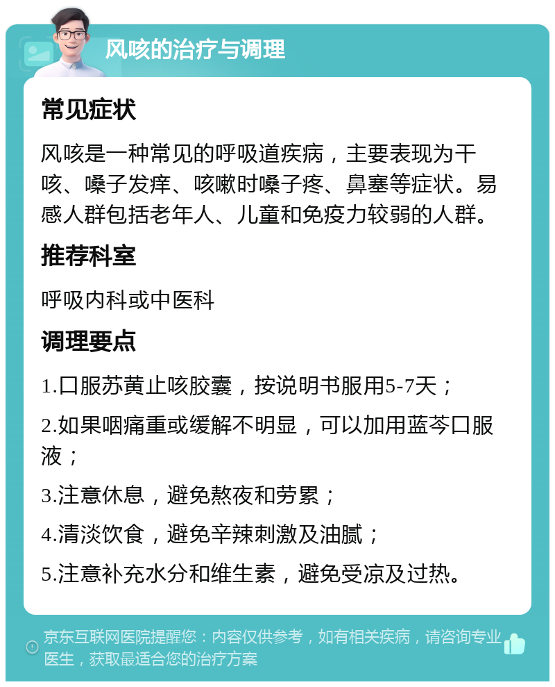 风咳的治疗与调理 常见症状 风咳是一种常见的呼吸道疾病，主要表现为干咳、嗓子发痒、咳嗽时嗓子疼、鼻塞等症状。易感人群包括老年人、儿童和免疫力较弱的人群。 推荐科室 呼吸内科或中医科 调理要点 1.口服苏黄止咳胶囊，按说明书服用5-7天； 2.如果咽痛重或缓解不明显，可以加用蓝芩口服液； 3.注意休息，避免熬夜和劳累； 4.清淡饮食，避免辛辣刺激及油腻； 5.注意补充水分和维生素，避免受凉及过热。