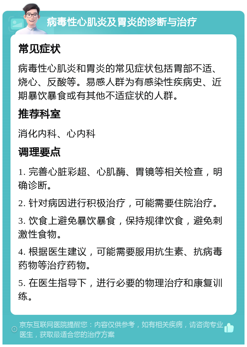 病毒性心肌炎及胃炎的诊断与治疗 常见症状 病毒性心肌炎和胃炎的常见症状包括胃部不适、烧心、反酸等。易感人群为有感染性疾病史、近期暴饮暴食或有其他不适症状的人群。 推荐科室 消化内科、心内科 调理要点 1. 完善心脏彩超、心肌酶、胃镜等相关检查，明确诊断。 2. 针对病因进行积极治疗，可能需要住院治疗。 3. 饮食上避免暴饮暴食，保持规律饮食，避免刺激性食物。 4. 根据医生建议，可能需要服用抗生素、抗病毒药物等治疗药物。 5. 在医生指导下，进行必要的物理治疗和康复训练。