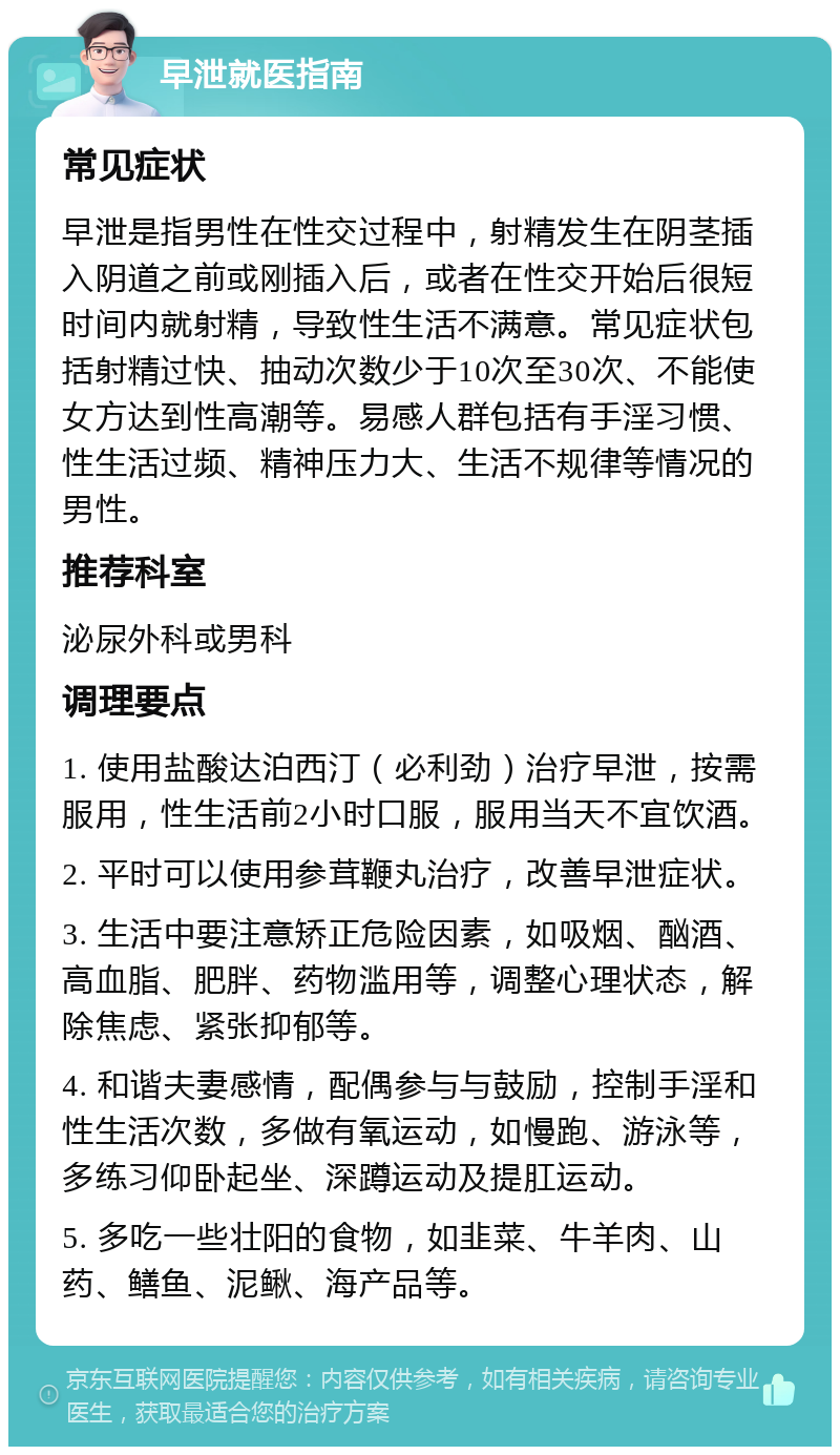 早泄就医指南 常见症状 早泄是指男性在性交过程中，射精发生在阴茎插入阴道之前或刚插入后，或者在性交开始后很短时间内就射精，导致性生活不满意。常见症状包括射精过快、抽动次数少于10次至30次、不能使女方达到性高潮等。易感人群包括有手淫习惯、性生活过频、精神压力大、生活不规律等情况的男性。 推荐科室 泌尿外科或男科 调理要点 1. 使用盐酸达泊西汀（必利劲）治疗早泄，按需服用，性生活前2小时口服，服用当天不宜饮酒。 2. 平时可以使用参茸鞭丸治疗，改善早泄症状。 3. 生活中要注意矫正危险因素，如吸烟、酗酒、高血脂、肥胖、药物滥用等，调整心理状态，解除焦虑、紧张抑郁等。 4. 和谐夫妻感情，配偶参与与鼓励，控制手淫和性生活次数，多做有氧运动，如慢跑、游泳等，多练习仰卧起坐、深蹲运动及提肛运动。 5. 多吃一些壮阳的食物，如韭菜、牛羊肉、山药、鳝鱼、泥鳅、海产品等。