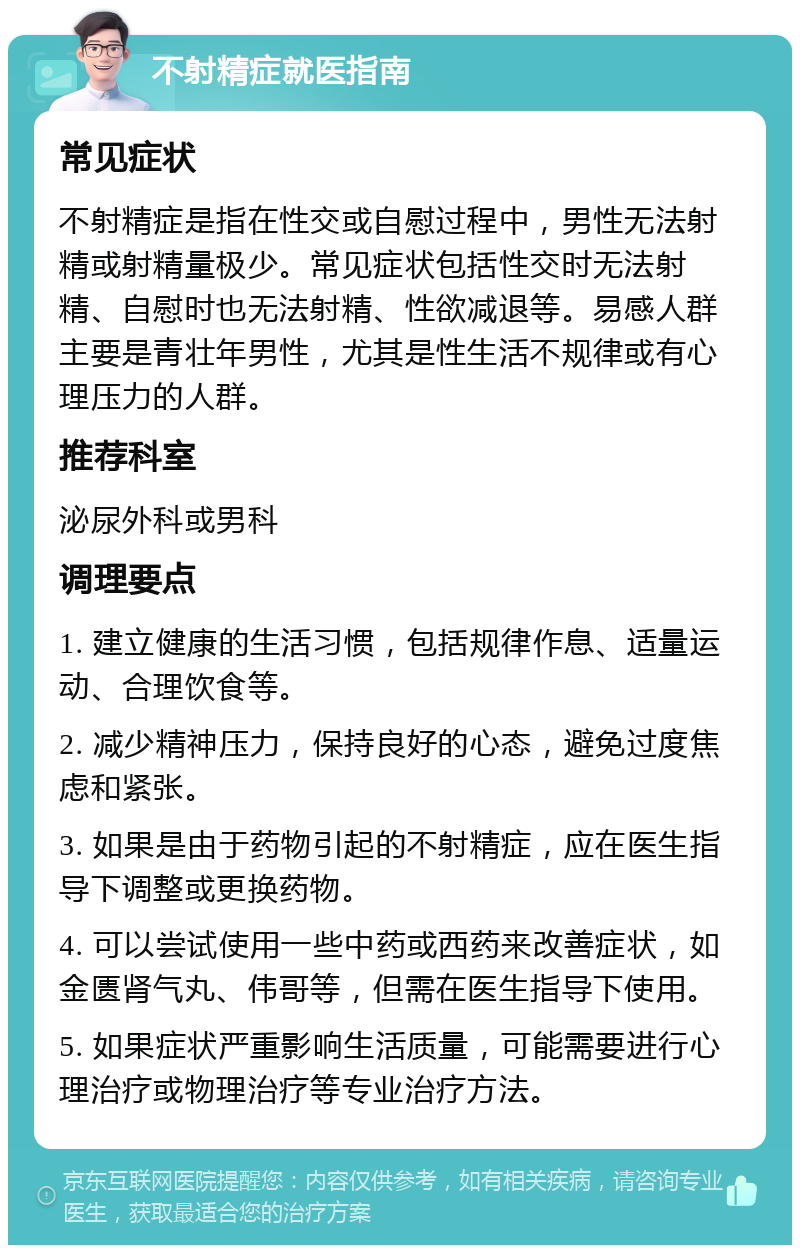 不射精症就医指南 常见症状 不射精症是指在性交或自慰过程中，男性无法射精或射精量极少。常见症状包括性交时无法射精、自慰时也无法射精、性欲减退等。易感人群主要是青壮年男性，尤其是性生活不规律或有心理压力的人群。 推荐科室 泌尿外科或男科 调理要点 1. 建立健康的生活习惯，包括规律作息、适量运动、合理饮食等。 2. 减少精神压力，保持良好的心态，避免过度焦虑和紧张。 3. 如果是由于药物引起的不射精症，应在医生指导下调整或更换药物。 4. 可以尝试使用一些中药或西药来改善症状，如金匮肾气丸、伟哥等，但需在医生指导下使用。 5. 如果症状严重影响生活质量，可能需要进行心理治疗或物理治疗等专业治疗方法。