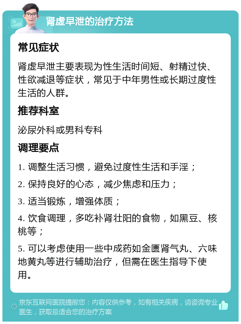 肾虚早泄的治疗方法 常见症状 肾虚早泄主要表现为性生活时间短、射精过快、性欲减退等症状，常见于中年男性或长期过度性生活的人群。 推荐科室 泌尿外科或男科专科 调理要点 1. 调整生活习惯，避免过度性生活和手淫； 2. 保持良好的心态，减少焦虑和压力； 3. 适当锻炼，增强体质； 4. 饮食调理，多吃补肾壮阳的食物，如黑豆、核桃等； 5. 可以考虑使用一些中成药如金匮肾气丸、六味地黄丸等进行辅助治疗，但需在医生指导下使用。