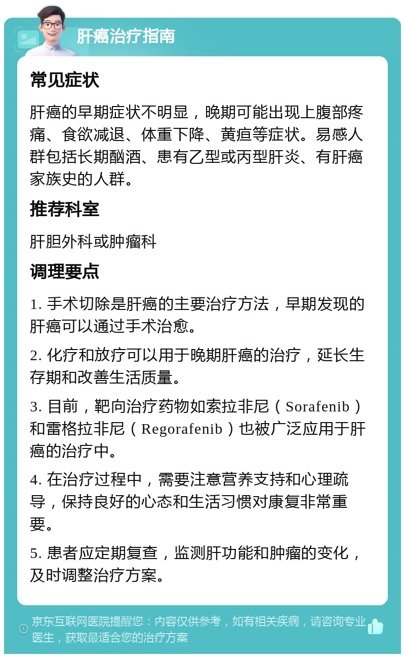 肝癌治疗指南 常见症状 肝癌的早期症状不明显，晚期可能出现上腹部疼痛、食欲减退、体重下降、黄疸等症状。易感人群包括长期酗酒、患有乙型或丙型肝炎、有肝癌家族史的人群。 推荐科室 肝胆外科或肿瘤科 调理要点 1. 手术切除是肝癌的主要治疗方法，早期发现的肝癌可以通过手术治愈。 2. 化疗和放疗可以用于晚期肝癌的治疗，延长生存期和改善生活质量。 3. 目前，靶向治疗药物如索拉非尼（Sorafenib）和雷格拉非尼（Regorafenib）也被广泛应用于肝癌的治疗中。 4. 在治疗过程中，需要注意营养支持和心理疏导，保持良好的心态和生活习惯对康复非常重要。 5. 患者应定期复查，监测肝功能和肿瘤的变化，及时调整治疗方案。